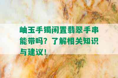 岫玉手镯闲置翡翠手串能带吗？了解相关知识与建议！