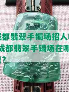 成都翡翠手镯场招人吗-成都翡翠手镯场在哪里?