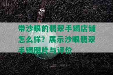 带沙眼的翡翠手镯店铺怎么样？展示沙眼翡翠手镯图片与评价