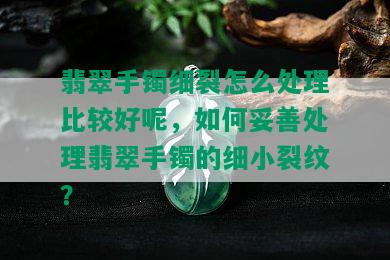 翡翠手镯细裂怎么处理比较好呢，如何妥善处理翡翠手镯的细小裂纹？