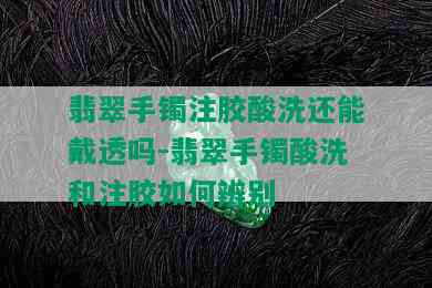 翡翠手镯注胶酸洗还能戴透吗-翡翠手镯酸洗和注胶如何辨别