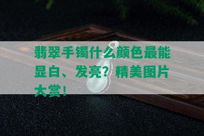 翡翠手镯什么颜色最能显白、发亮？精美图片大赏！