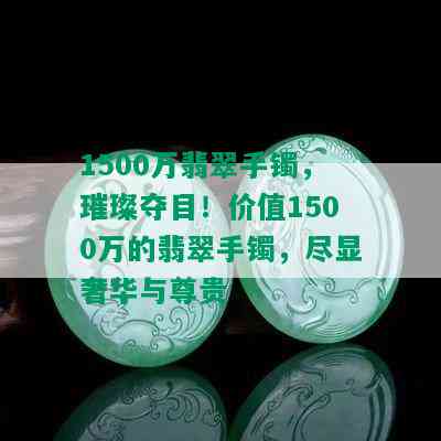 1500万翡翠手镯，璀璨夺目！价值1500万的翡翠手镯，尽显奢华与尊贵