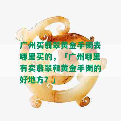 广州买翡翠黄金手镯去哪里买的，「广州哪里有卖翡翠和黄金手镯的好地方？」