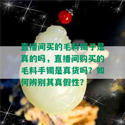 直播间买的毛料镯子是真的吗，直播间购买的毛料手镯是真货吗？如何辨别其真假性？