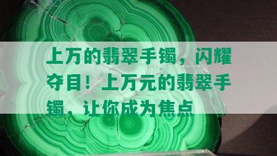 上万的翡翠手镯，闪耀夺目！上万元的翡翠手镯，让你成为焦点