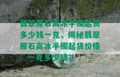 翡翠原石高冰手镯起货多少钱一克，揭秘翡翠原石高冰手镯起货价格：一克多少钱？