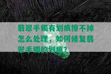 翡翠手镯有划痕擦不掉怎么处理，如何修复翡翠手镯的划痕？