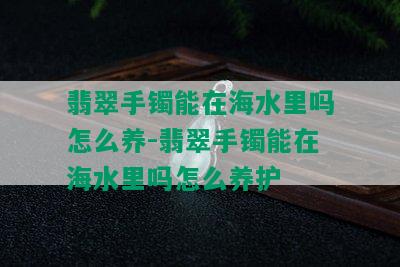 翡翠手镯能在海水里吗怎么养-翡翠手镯能在海水里吗怎么养护