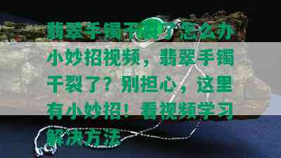 翡翠手镯干裂了怎么办小妙招视频，翡翠手镯干裂了？别担心，这里有小妙招！看视频学习解决方法