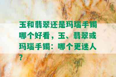 玉和翡翠还是玛瑙手镯哪个好看，玉、翡翠或玛瑙手镯：哪个更迷人？