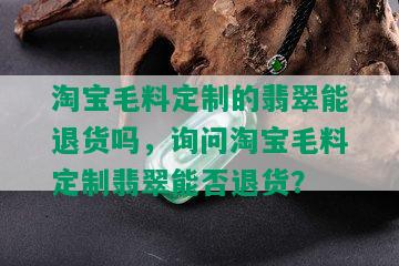 淘宝毛料定制的翡翠能退货吗，询问淘宝毛料定制翡翠能否退货？