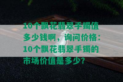 10个飘花翡翠手镯值多少钱啊，询问价格：10个飘花翡翠手镯的市场价值是多少？