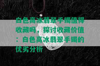 白色高冰翡翠手镯值得收藏吗，探讨收藏价值：白色高冰翡翠手镯的优劣分析