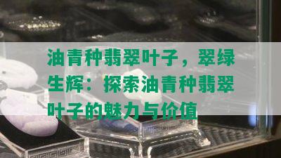 油青种翡翠叶子，翠绿生辉：探索油青种翡翠叶子的魅力与价值