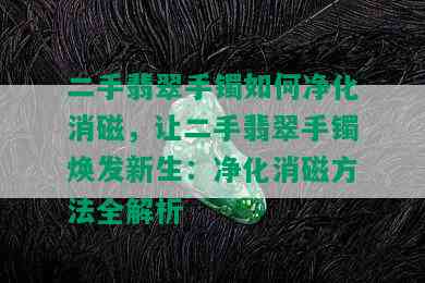 二手翡翠手镯如何净化消磁，让二手翡翠手镯焕发新生：净化消磁方法全解析