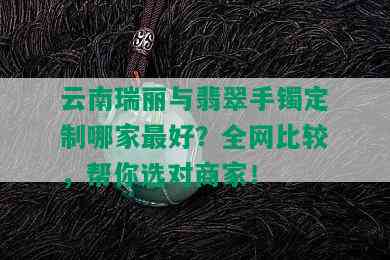 云南瑞丽与翡翠手镯定制哪家更好？全网比较，帮你选对商家！