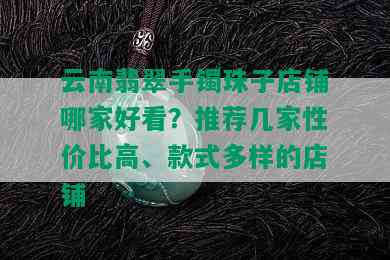 云南翡翠手镯珠子店铺哪家好看？推荐几家性价比高、款式多样的店铺