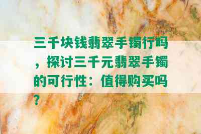 三千块钱翡翠手镯行吗，探讨三千元翡翠手镯的可行性：值得购买吗？