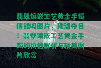 翡翠镶嵌工艺黄金手镯值钱吗图片，璀璨夺目！翡翠镶嵌工艺黄金手镯的价值解析与精美图片欣赏