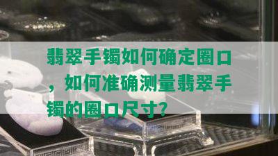 翡翠手镯如何确定圈口，如何准确测量翡翠手镯的圈口尺寸？