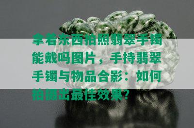 拿着东西拍照翡翠手镯能戴吗图片，手持翡翠手镯与物品合影：如何拍摄出更佳效果？