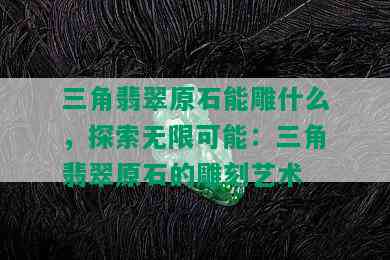 三角翡翠原石能雕什么，探索无限可能：三角翡翠原石的雕刻艺术