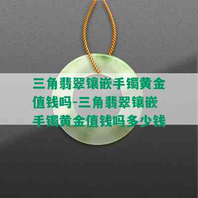 三角翡翠镶嵌手镯黄金值钱吗-三角翡翠镶嵌手镯黄金值钱吗多少钱