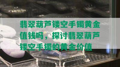 翡翠葫芦镂空手镯黄金值钱吗，探讨翡翠葫芦镂空手镯的黄金价值