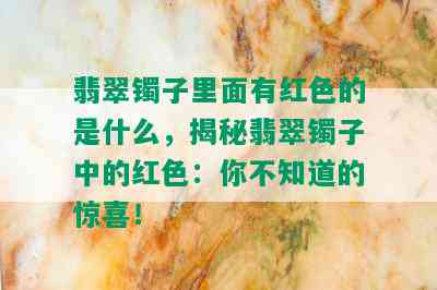 翡翠镯子里面有红色的是什么，揭秘翡翠镯子中的红色：你不知道的惊喜！