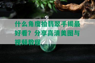 什么角度拍翡翠手镯更好看？分享高清美图与视频教程