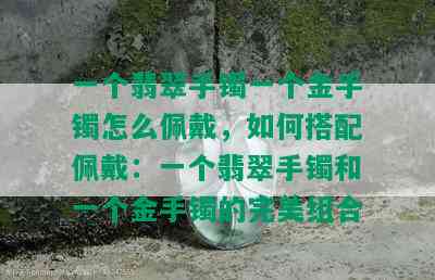 一个翡翠手镯一个金手镯怎么佩戴，如何搭配佩戴：一个翡翠手镯和一个金手镯的完美组合