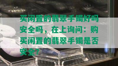 买闲置的翡翠手镯好吗安全吗，在上询问：购买闲置的翡翠手镯是否安全？