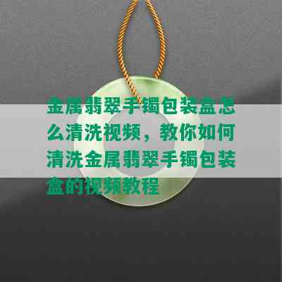 金属翡翠手镯包装盒怎么清洗视频，教你如何清洗金属翡翠手镯包装盒的视频教程