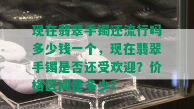 现在翡翠手镯还流行吗多少钱一个，现在翡翠手镯是否还受欢迎？价格区间是多少？