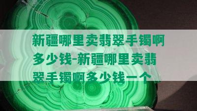 新疆哪里卖翡翠手镯啊多少钱-新疆哪里卖翡翠手镯啊多少钱一个