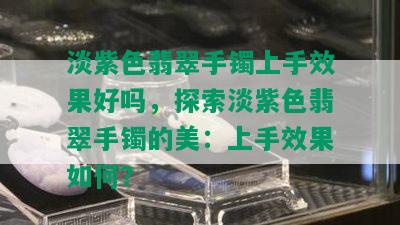 淡紫色翡翠手镯上手效果好吗，探索淡紫色翡翠手镯的美：上手效果如何？