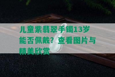 儿童紫翡翠手镯13岁能否佩戴？查看图片与精美欣赏