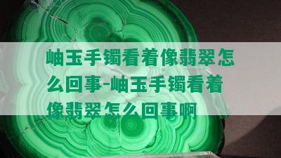 岫玉手镯看着像翡翠怎么回事-岫玉手镯看着像翡翠怎么回事啊