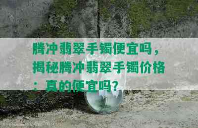 腾冲翡翠手镯便宜吗，揭秘腾冲翡翠手镯价格：真的便宜吗？