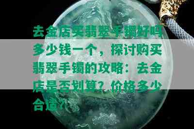 去金店买翡翠手镯好吗多少钱一个，探讨购买翡翠手镯的攻略：去金店是否划算？价格多少合适？