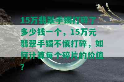 15万翡翠手镯打碎了多少钱一个，15万元翡翠手镯不慎打碎，如何计算每个碎片的价值？