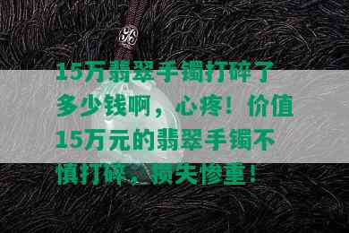 15万翡翠手镯打碎了多少钱啊，心疼！价值15万元的翡翠手镯不慎打碎，损失惨重！