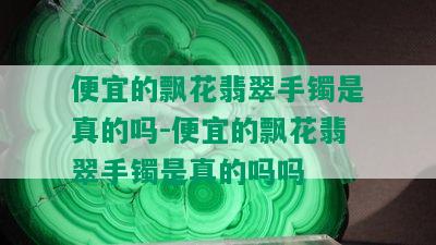 便宜的飘花翡翠手镯是真的吗-便宜的飘花翡翠手镯是真的吗吗