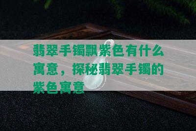 翡翠手镯飘紫色有什么寓意，探秘翡翠手镯的紫色寓意