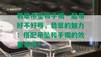 翡翠吊坠和手镯一起带好不好呀，翡翠的魅力：搭配吊坠和手镯的效果如何？