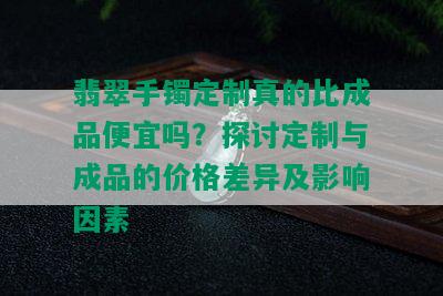 翡翠手镯定制真的比成品便宜吗？探讨定制与成品的价格差异及影响因素