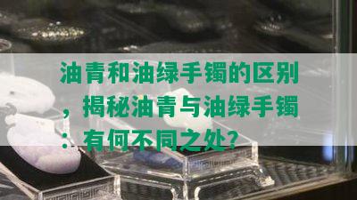 油青和油绿手镯的区别，揭秘油青与油绿手镯：有何不同之处？