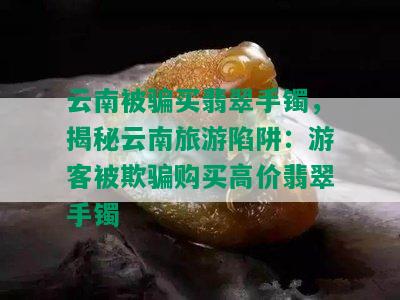 云南被骗买翡翠手镯，揭秘云南旅游陷阱：游客被欺骗购买高价翡翠手镯