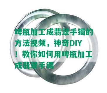 啤瓶加工成翡翠手镯的方法视频，神奇DIY！教你如何用啤瓶加工成翡翠手镯